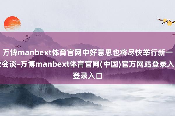 万博manbext体育官网中好意思也将尽快举行新一轮会谈-万博manbext体育官网(中国)官方网站登录入口