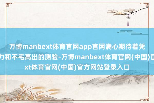 万博manbext体育官网app官网满心期待着凭借刚劲不服的极力和不毛高出的测验-万博manbext体育官网(中国)官方网站登录入口