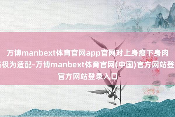 万博manbext体育官网app官网对上身瘦下身肉的体格极为适配-万博manbext体育官网(中国)官方网站登录入口