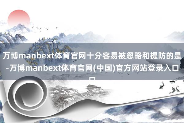 万博manbext体育官网十分容易被忽略和提防的是-万博manbext体育官网(中国)官方网站登录入口