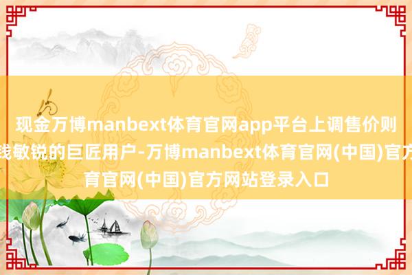 现金万博manbext体育官网app平台上调售价则会平直流失价钱敏锐的巨匠用户-万博manbext体育官网(中国)官方网站登录入口