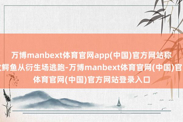 万博manbext体育官网app(中国)官方网站称广西因洪涝导致鳄鱼从衍生场逃跑-万博manbext体育官网(中国)官方网站登录入口
