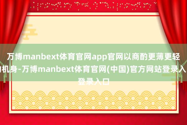 万博manbext体育官网app官网以商酌更薄更轻的机身-万博manbext体育官网(中国)官方网站登录入口
