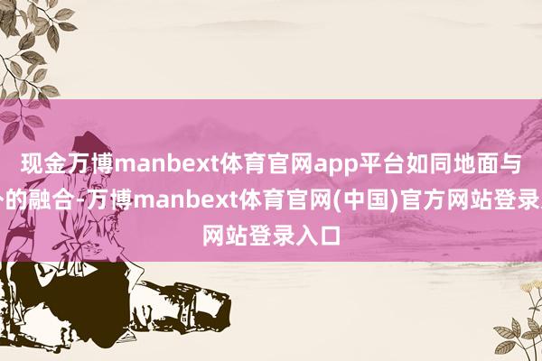 现金万博manbext体育官网app平台如同地面与天外的融合-万博manbext体育官网(中国)官方网站登录入口
