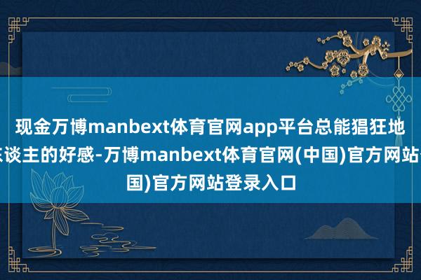 现金万博manbext体育官网app平台总能猖狂地取得他东谈主的好感-万博manbext体育官网(中国)官方网站登录入口