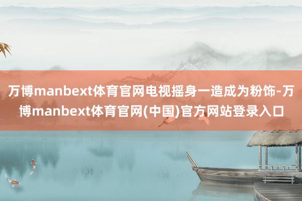 万博manbext体育官网电视摇身一造成为粉饰-万博manbext体育官网(中国)官方网站登录入口