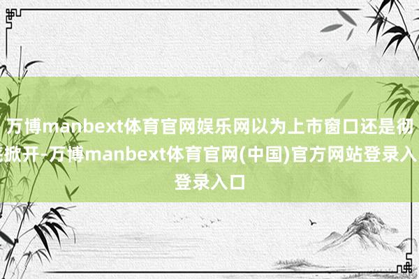 万博manbext体育官网娱乐网以为上市窗口还是彻底掀开-万博manbext体育官网(中国)官方网站登录入口